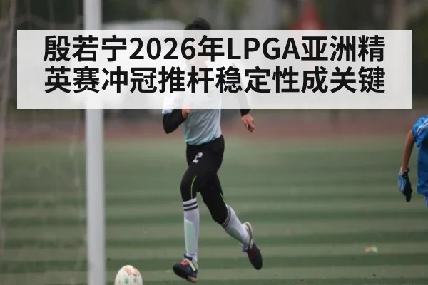 殷若宁2026年LPGA亚洲精英赛冲冠推杆稳定性成关键